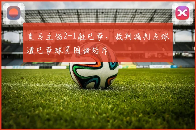 皇马主场2-1胜巴萨,裁判漏判点球遭巴萨球员围堵怒斥