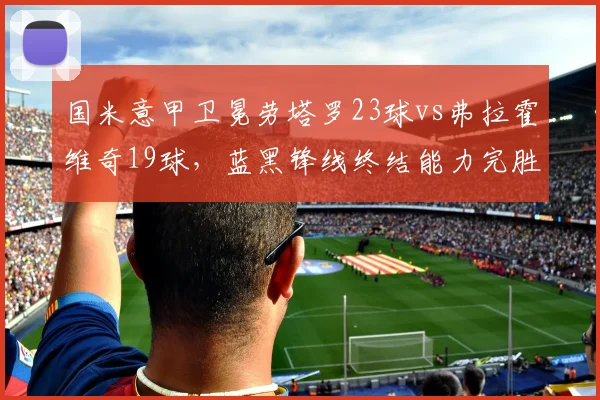 国米意甲卫冕劳塔罗23球vs弗拉霍维奇19球,蓝黑锋线终结能力完胜