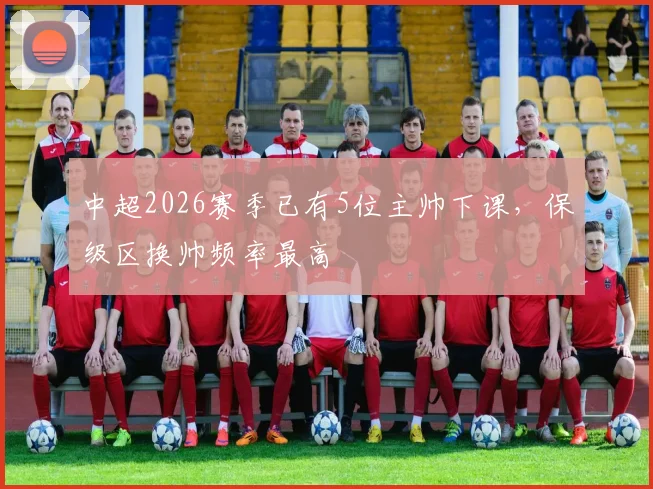 中超2026赛季已有5位主帅下课，保级区换帅频率最高