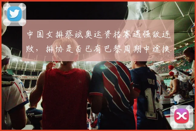 中国女排蔡斌奥运资格赛遇强敌连败,排协是否已有巴黎周期中途换帅方案?